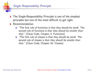 Single Responsibility Principle
The Single-Responsibility Principle is one of the simplest
principles but one of the most diﬃcult to get right.
Recommendation
“The ﬁrst rule of functions is that they should be small. The
second rule of functions is that they should be smaller than
that.” (Clean Code, Chapter 3: Functions)
“The ﬁrst rule of classes is that they should be small. The
second rule of classes is that they should be smaller than
that.” (Clean Code, Chapter 10: Classes)
Dinh Hoang Long, Mental Log Object Oriented Design Principles, Class Design Principles 16/33
 