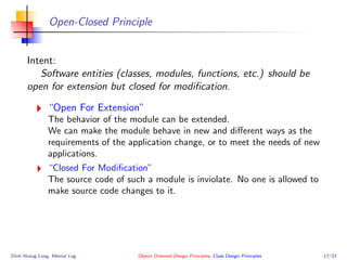 Open-Closed Principle
Intent:
Software entities (classes, modules, functions, etc.) should be
open for extension but closed for modiﬁcation.
“Open For Extension”
The behavior of the module can be extended.
We can make the module behave in new and diﬀerent ways as the
requirements of the application change, or to meet the needs of new
applications.
“Closed For Modiﬁcation”
The source code of such a module is inviolate. No one is allowed to
make source code changes to it.
Dinh Hoang Long, Mental Log Object Oriented Design Principles, Class Design Principles 17/33
 