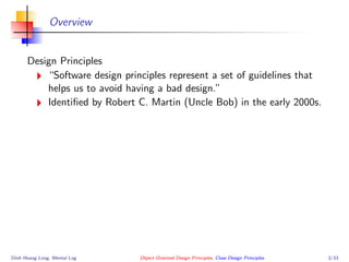 Overview
Design Principles
“Software design principles represent a set of guidelines that
helps us to avoid having a bad design.”
Identiﬁed by Robert C. Martin (Uncle Bob) in the early 2000s.
Dinh Hoang Long, Mental Log Object Oriented Design Principles, Class Design Principles 3/33
 