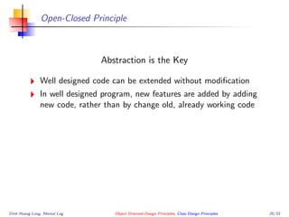 Open-Closed Principle
Abstraction is the Key
Well designed code can be extended without modiﬁcation
In well designed program, new features are added by adding
new code, rather than by change old, already working code
Dinh Hoang Long, Mental Log Object Oriented Design Principles, Class Design Principles 20/33
 