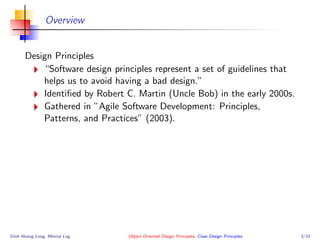 Overview
Design Principles
“Software design principles represent a set of guidelines that
helps us to avoid having a bad design.”
Identiﬁed by Robert C. Martin (Uncle Bob) in the early 2000s.
Gathered in ”Agile Software Development: Principles,
Patterns, and Practices” (2003).
Dinh Hoang Long, Mental Log Object Oriented Design Principles, Class Design Principles 3/33
 