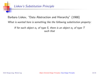 Liskov’s Substitution Principle
Barbara Liskov, “Data Abstraction and Hierarchy” (1988)
What is wanted here is something like the following substitution property:
If for each object o1 of type S, there is an object o2 of type T
such that
Dinh Hoang Long, Mental Log Object Oriented Design Principles, Class Design Principles 22/33
 