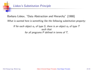 Liskov’s Substitution Principle
Barbara Liskov, “Data Abstraction and Hierarchy” (1988)
What is wanted here is something like the following substitution property:
If for each object o1 of type S, there is an object o2 of type T
such that
for all programs P deﬁned in terms of T,
Dinh Hoang Long, Mental Log Object Oriented Design Principles, Class Design Principles 22/33
 
