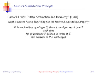 Liskov’s Substitution Principle
Barbara Liskov, “Data Abstraction and Hierarchy” (1988)
What is wanted here is something like the following substitution property:
If for each object o1 of type S, there is an object o2 of type T
such that
for all programs P deﬁned in terms of T,
the behavior of P is unchanged
Dinh Hoang Long, Mental Log Object Oriented Design Principles, Class Design Principles 22/33
 