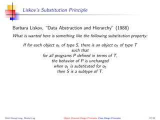 Liskov’s Substitution Principle
Barbara Liskov, “Data Abstraction and Hierarchy” (1988)
What is wanted here is something like the following substitution property:
If for each object o1 of type S, there is an object o2 of type T
such that
for all programs P deﬁned in terms of T,
the behavior of P is unchanged
when o1 is substituted for o2
then S is a subtype of T.
Dinh Hoang Long, Mental Log Object Oriented Design Principles, Class Design Principles 22/33
 