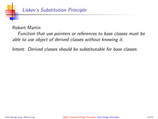 Liskov’s Substitution Principle
Robert Martin
Function that use pointers or references to base classes must be
able to use object of derived classes without knowing it.
Intent: Derived classes should be substitutable for base classes.
Dinh Hoang Long, Mental Log Object Oriented Design Principles, Class Design Principles 23/33
 