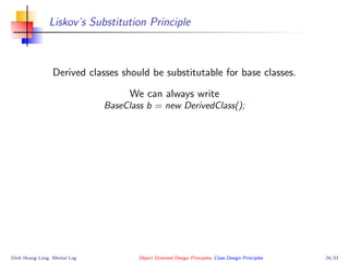 Liskov’s Substitution Principle
Derived classes should be substitutable for base classes.
We can always write
BaseClass b = new DerivedClass();
Dinh Hoang Long, Mental Log Object Oriented Design Principles, Class Design Principles 24/33
 