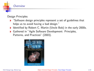 Overview
Design Principles
“Software design principles represent a set of guidelines that
helps us to avoid having a bad design.”
Identiﬁed by Robert C. Martin (Uncle Bob) in the early 2000s.
Gathered in ”Agile Software Development: Principles,
Patterns, and Practices” (2003).
Dinh Hoang Long, Mental Log Object Oriented Design Principles, Class Design Principles 3/33
 