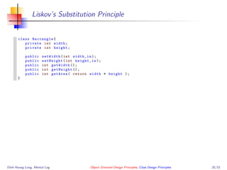 Liskov’s Substitution Principle
class Rectangle{
private int width;
private int height;
public setWidth(int width_in);
public setHeight(int height_in);
public int getWidth ();
public int getHeight ();
public int getArea( return width * height );
}
Dinh Hoang Long, Mental Log Object Oriented Design Principles, Class Design Principles 25/33
 