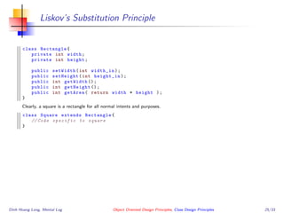 Liskov’s Substitution Principle
class Rectangle{
private int width;
private int height;
public setWidth(int width_in);
public setHeight(int height_in);
public int getWidth ();
public int getHeight ();
public int getArea( return width * height );
}
Clearly, a square is a rectangle for all normal intents and purposes.
class Square extends Rectangle{
// Code specific to square
}
Dinh Hoang Long, Mental Log Object Oriented Design Principles, Class Design Principles 25/33
 