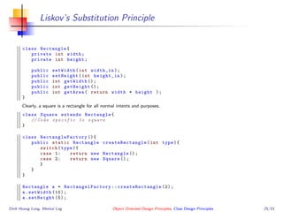 Liskov’s Substitution Principle
class Rectangle{
private int width;
private int height;
public setWidth(int width_in);
public setHeight(int height_in);
public int getWidth ();
public int getHeight ();
public int getArea( return width * height );
}
Clearly, a square is a rectangle for all normal intents and purposes.
class Square extends Rectangle{
// Code specific to square
}
class RectangleFactory (){
public static Rectangle createRectangle (int type){
switch(type){
case 1: return new Rectangle ();
case 2: return new Square ();
}
}
}
Rectangle a = RectangelFactory :: createRectangle (2);
a.setWidth (10);
a.setHeight (5);
Dinh Hoang Long, Mental Log Object Oriented Design Principles, Class Design Principles 25/33
 