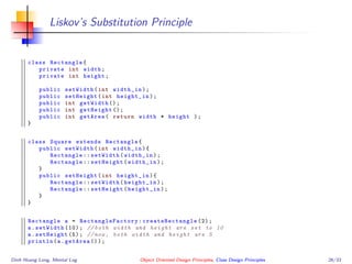 Liskov’s Substitution Principle
class Rectangle{
private int width;
private int height;
public setWidth(int width_in);
public setHeight(int height_in);
public int getWidth ();
public int getHeight ();
public int getArea( return width * height );
}
class Square extends Rectangle{
public setWidth(int width_in){
Rectangle :: setWidth(width_in);
Rectangle :: setHeight(width_in);
}
public setHeight(int height_in){
Rectangle :: setWidth(height_in);
Rectangle :: setHeight(height_in);
}
}
Rectangle a = RectangleFactory : createRectangle (2);
a.setWidth (10); // both width and height are set to 10
a.setHeight (5); //now , both width and height are 5
println(a.getArea ());
Dinh Hoang Long, Mental Log Object Oriented Design Principles, Class Design Principles 26/33
 