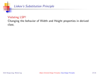 Liskov’s Substitution Principle
Violating LSP!
Changing the behavior of Width and Height properties in derived
class.
Dinh Hoang Long, Mental Log Object Oriented Design Principles, Class Design Principles 27/33
 