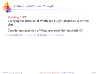 Liskov’s Substitution Principle
Violating LSP!
Changing the behavior of Width and Height properties in derived
class.
Consider postcondition of Rectangle::setWidth(int width in):
assert (( width == width_in) && (height == old.height))
Dinh Hoang Long, Mental Log Object Oriented Design Principles, Class Design Principles 27/33
 