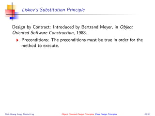 Liskov’s Substitution Principle
Design by Contract: Introduced by Bertrand Meyer, in Object
Oriented Software Construction, 1988.
Preconditions: The preconditions must be true in order for the
method to execute.
Dinh Hoang Long, Mental Log Object Oriented Design Principles, Class Design Principles 28/33
 