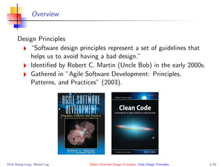 Overview
Design Principles
“Software design principles represent a set of guidelines that
helps us to avoid having a bad design.”
Identiﬁed by Robert C. Martin (Uncle Bob) in the early 2000s.
Gathered in ”Agile Software Development: Principles,
Patterns, and Practices” (2003).
Dinh Hoang Long, Mental Log Object Oriented Design Principles, Class Design Principles 3/33
 