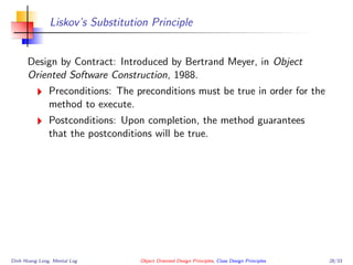 Liskov’s Substitution Principle
Design by Contract: Introduced by Bertrand Meyer, in Object
Oriented Software Construction, 1988.
Preconditions: The preconditions must be true in order for the
method to execute.
Postconditions: Upon completion, the method guarantees
that the postconditions will be true.
Dinh Hoang Long, Mental Log Object Oriented Design Principles, Class Design Principles 28/33
 