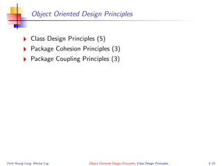 Object Oriented Design Principles
Class Design Principles (5)
Package Cohesion Principles (3)
Package Coupling Principles (3)
Dinh Hoang Long, Mental Log Object Oriented Design Principles, Class Design Principles 4/33
 