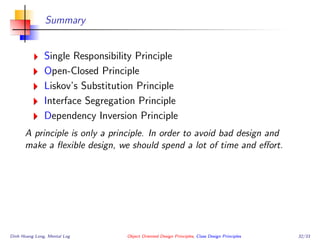 Summary
Single Responsibility Principle
Open-Closed Principle
Liskov’s Substitution Principle
Interface Segregation Principle
Dependency Inversion Principle
A principle is only a principle. In order to avoid bad design and
make a ﬂexible design, we should spend a lot of time and eﬀort.
Dinh Hoang Long, Mental Log Object Oriented Design Principles, Class Design Principles 32/33
 