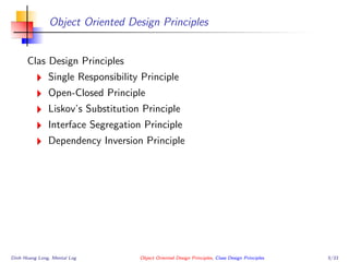 Object Oriented Design Principles
Clas Design Principles
Single Responsibility Principle
Open-Closed Principle
Liskov’s Substitution Principle
Interface Segregation Principle
Dependency Inversion Principle
Dinh Hoang Long, Mental Log Object Oriented Design Principles, Class Design Principles 5/33
 