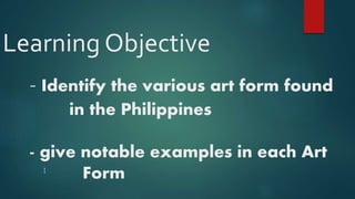 Learning Objective
- Identify the various art form found
in the Philippines
- give notable examples in each Art
FormI
 