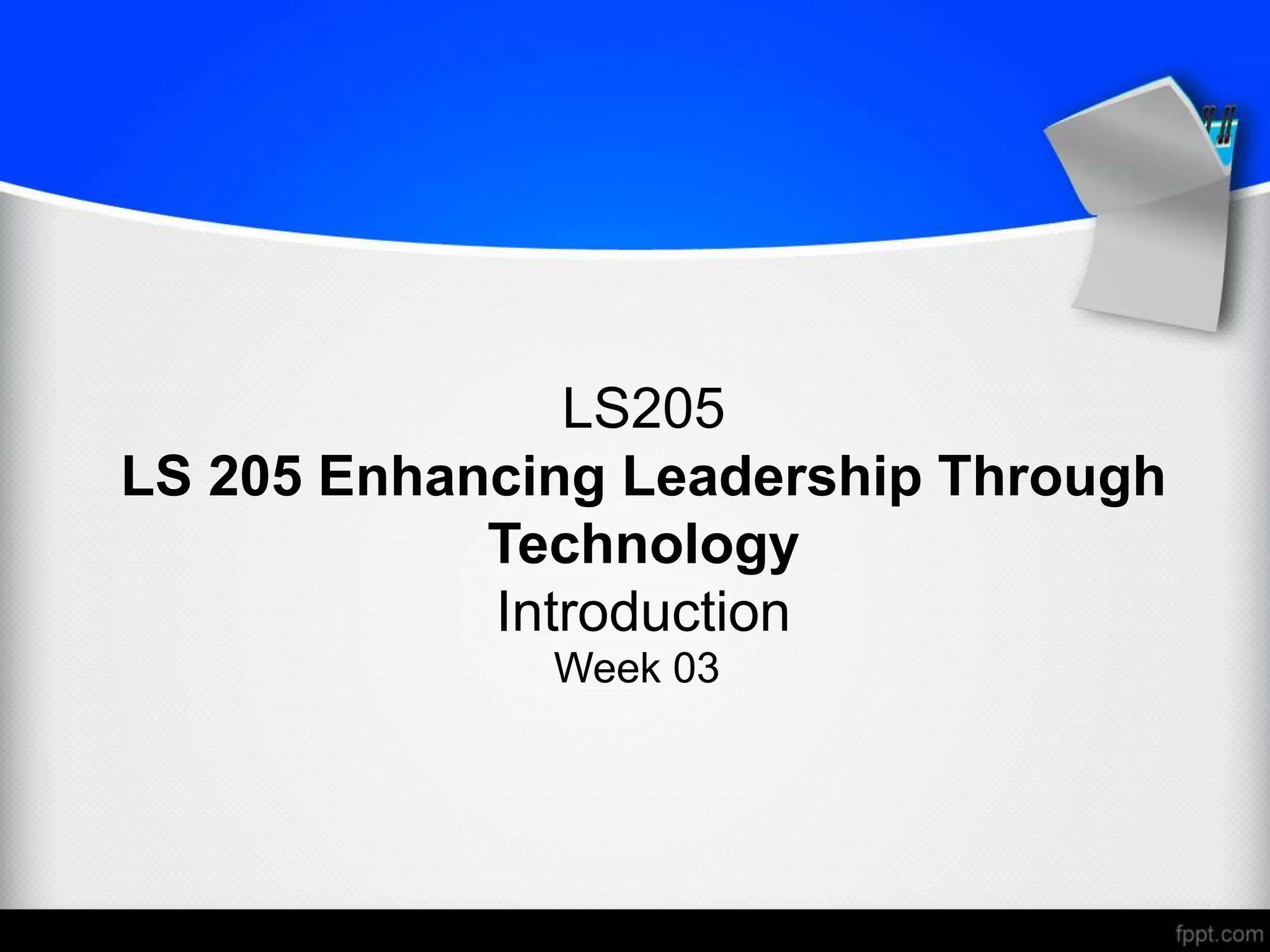 LS205
LS 205 Enhancing Leadership Through
Technology
Introduction
Week 03
 