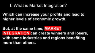 I. What is Market Integration?
Which can increase your profits and lead to
higher levels of economic growth.
But, at the same time, MARKET
INTEGRATION can create winners and losers,
with some industries and regions benefiting
more than others.
 