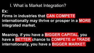 I. What is Market Integration?
Ex:
Firms in industries that CAN COMPETE
internationally may thrive or prosper in a MORE
integrated market.
Meaning, if you have a BIGGER CAPITAL, you
have a BETTER chance to COMPETE or TRADE
internationally, you have a BIGGER MARKET.
 