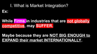 I. What is Market Integration?
Ex:
While Firms in industries that are not globally
competitive, may SUFFER.
Maybe because they are NOT BIG ENOUGH to
EXPAND their market INTERNATIONALLY.
 