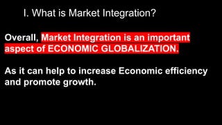 I. What is Market Integration?
Overall, Market Integration is an important
aspect of ECONOMIC GLOBALIZATION.
As it can help to increase Economic efficiency
and promote growth.
 