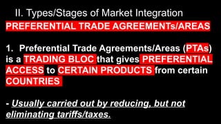 II. Types/Stages of Market Integration
PREFERENTIAL TRADE AGREEMENTs/AREAS
1. Preferential Trade Agreements/Areas (PTAs)
is a TRADING BLOC that gives PREFERENTIAL
ACCESS to CERTAIN PRODUCTS from certain
COUNTRIES
- Usually carried out by reducing, but not
eliminating tariffs/taxes.
 