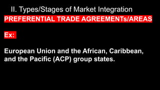 II. Types/Stages of Market Integration
PREFERENTIAL TRADE AGREEMENTs/AREAS
Ex:
European Union and the African, Caribbean,
and the Pacific (ACP) group states.
 