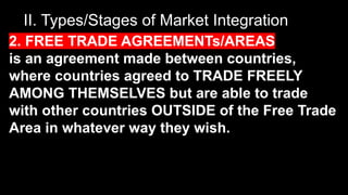 II. Types/Stages of Market Integration
2. FREE TRADE AGREEMENTs/AREAS
is an agreement made between countries,
where countries agreed to TRADE FREELY
AMONG THEMSELVES but are able to trade
with other countries OUTSIDE of the Free Trade
Area in whatever way they wish.
 