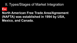 II. Types/Stages of Market Integration
Ex:
North American Free Trade Area/Agreement
(NAFTA) was established in 1994 by USA,
Mexico, and Canada.
 