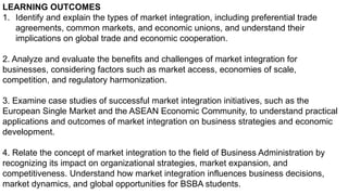 LEARNING OUTCOMES
1. Identify and explain the types of market integration, including preferential trade
agreements, common markets, and economic unions, and understand their
implications on global trade and economic cooperation.
2. Analyze and evaluate the benefits and challenges of market integration for
businesses, considering factors such as market access, economies of scale,
competition, and regulatory harmonization.
3. Examine case studies of successful market integration initiatives, such as the
European Single Market and the ASEAN Economic Community, to understand practical
applications and outcomes of market integration on business strategies and economic
development.
4. Relate the concept of market integration to the field of Business Administration by
recognizing its impact on organizational strategies, market expansion, and
competitiveness. Understand how market integration influences business decisions,
market dynamics, and global opportunities for BSBA students.
 