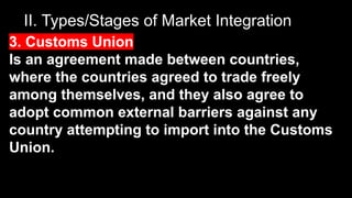 II. Types/Stages of Market Integration
3. Customs Union
Is an agreement made between countries,
where the countries agreed to trade freely
among themselves, and they also agree to
adopt common external barriers against any
country attempting to import into the Customs
Union.
 