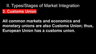 II. Types/Stages of Market Integration
3. Customs Union
All common markets and economics and
monetary unions are also Customs Union; thus,
European Union has a customs union.
 