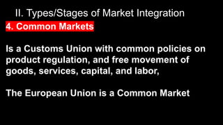 II. Types/Stages of Market Integration
4. Common Markets
Is a Customs Union with common policies on
product regulation, and free movement of
goods, services, capital, and labor,
The European Union is a Common Market
 