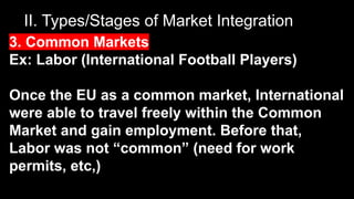 II. Types/Stages of Market Integration
3. Common Markets
Ex: Labor (International Football Players)
Once the EU as a common market, International
were able to travel freely within the Common
Market and gain employment. Before that,
Labor was not “common” (need for work
permits, etc,)
 