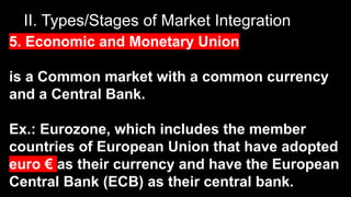 II. Types/Stages of Market Integration
5. Economic and Monetary Union
is a Common market with a common currency
and a Central Bank.
Ex.: Eurozone, which includes the member
countries of European Union that have adopted
euro € as their currency and have the European
Central Bank (ECB) as their central bank.
 