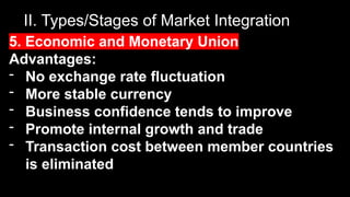 II. Types/Stages of Market Integration
5. Economic and Monetary Union
Advantages:
- No exchange rate fluctuation
- More stable currency
- Business confidence tends to improve
- Promote internal growth and trade
- Transaction cost between member countries
is eliminated
 