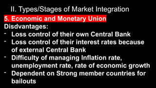 II. Types/Stages of Market Integration
5. Economic and Monetary Union
Disdvantages:
- Loss control of their own Central Bank
- Loss control of their interest rates because
of external Central Bank
- Difficulty of managing Inflation rate,
unemployment rate, rate of economic growth
- Dependent on Strong member countries for
bailouts
 