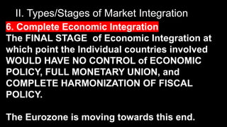 II. Types/Stages of Market Integration
6. Complete Economic Integration
The FINAL STAGE of Economic Integration at
which point the Individual countries involved
WOULD HAVE NO CONTROL of ECONOMIC
POLICY, FULL MONETARY UNION, and
COMPLETE HARMONIZATION OF FISCAL
POLICY.
The Eurozone is moving towards this end.
 