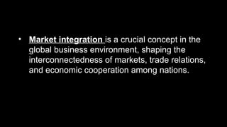 • Market integration is a crucial concept in the
global business environment, shaping the
interconnectedness of markets, trade relations,
and economic cooperation among nations.
 