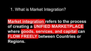 1. What is Market Integration?
Market integration refers to the process
of creating a UNIFIED MARKETPLACE
where goods, services, and capital can
FLOW FREELY between Countries or
Regions.
 