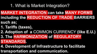 1. What is Market Integration?
MARKET INTEGRATION can take MANY FORMS
including the REDUCTION OF TRADE BARRIERS
such as;
1. Tariffs (taxes),
2. Adoption of a COMMON CURRENCY (like E.U.)
3. The HARMONIZATION of REGULATORY
STANDARDS.
4. Development of Infrastructure to facilitate
transportation and communication.
 