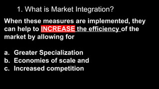 1. What is Market Integration?
When these measures are implemented, they
can help to INCREASE the efficiency of the
market by allowing for
a. Greater Specialization
b. Economies of scale and
c. Increased competition
 