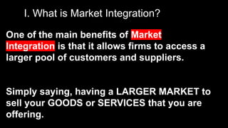 I. What is Market Integration?
One of the main benefits of Market
Integration is that it allows firms to access a
larger pool of customers and suppliers.
Simply saying, having a LARGER MARKET to
sell your GOODS or SERVICES that you are
offering.
 