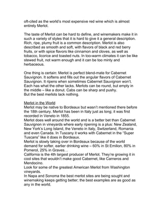 oft-cited as the world’s most expensive red wine which is almost
entirely Merlot.

The taste of Merlot can be hard to define, and winemakers make it in
such a variety of styles that it is hard to give it a general description.
Rich, ripe, plumy fruit is a common description. Merlot is also
described as smooth and soft, with flavors of black and red berry
fruits, or with spice flavors like cinnamon and cloves, as well as
tobacco, licorice and toasted nuts. In too-warm climates it can be like
stewed fruit, not warm enough and it can be too minty and
herbaceous.

One thing is certain: Merlot is perfect blend-mate for Cabernet
Sauvignon. It softens and fills out the angular flavors of Cabernet
Sauvignon. It ripens when sometimes Cabernet Sauvignon won’t.
Each has what the other lacks. Merlots can be round, but empty in
the middle – like a donut. Cabs can be sharp and pushy.
But the best merlots lack nothing.

Merlot in the World
Merlot may be native to Bordeaux but wasn’t mentioned there before
the 18th century. Merlot has been in Italy just as long; it was first
recorded in Veneto in 1855.
Merlot does well around the world and is a better bet than Cabernet
Sauvignon in vineyards where early ripening is a plus: New Zealand,
New York’s Long Island, the Veneto in Italy, Switzerland, Romania
and even Canada. In Tuscany it works with Cabernet in the “Super
Tuscans” like it does in Bordeaux.
Merlot is slowly taking over in Bordeaux because of the world
demand for softer, earlier drinking wine – 60% in St Emilion, 80% in
Pomerol, 25% in Graves…
California is the 4th largest producer of Merlot. They’re growing it in
cool sites that wouldn’t make good Cabernet, like Carneros and
Mendocino.
Look for some of the greatest American Merlot from Washington
vineyards.
In Napa and Sonoma the best merlot sites are being sought and
winemaking keeps getting better; the best examples are as good as
any in the world.
 