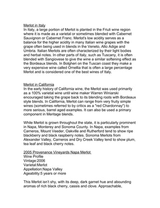 Merlot in Italy
In Italy, a large portion of Merlot is planted in the Friuli wine region
where it is made as a varietal or sometimes blended with Cabernet
Sauvignon or Cabernet Franc. Merlot's low acidity serves as a
balance for the higher acidity in many Italian wine grapes with the
grape often being used in blends in the Veneto, Alto Adige and
Umbria. Italian Merlots are often characterized by their light bodies
and herbal notes. In other parts of Italy, such as Tuscany, it is often
blended with Sangiovese to give the wine a similar softening effect as
the Bordeaux blends. In Bolgheri on the Tuscan coast they make a
very expensive wine called Ornellia that is often a large percentage
Merlot and is considered one of the best wines of Italy.


Merlot in California
In the early history of California wine, the Merlot was used primarily
as a 100% varietal wine until wine maker Warren Winiarski
encouraged taking the grape back to its blending roots with Bordeaux
style blends. In California, Merlot can range from very fruity simple
wines (sometimes referred to by critics as a "red Chardonnay") to
more serious, barrel aged examples. It can also be used a primary
component in Meritage blends.

While Merlot is grown throughout the state, it is particularly prominent
in Napa, Monterey and Sonoma County. In Napa, examples from
Carneros, Mount Veeder, Oakville and Rutherford tend to show ripe
blackberry and black raspberry notes. Sonoma Merlots from
Alexander Valley, Carneros and Dry Creek Valley tend to show plum,
tea leaf and black cherry notes.

2005 Provenance Vineyards Napa Merlot
Wine Profile
Vintage:2006
Varietal:Merlot
Appellation:Napa Valley
Ageability:5 years or more

This Merlot isn’t shy, with its deep, dark garnet hue and abounding
aromas of rich black cherry, cassis and clove. Approachable,
 
